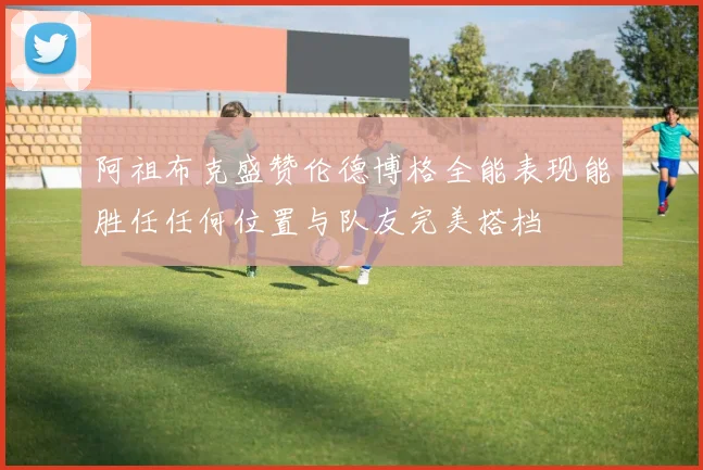 阿祖布克盛赞伦德博格全能表现能胜任任何位置与队友完美搭档