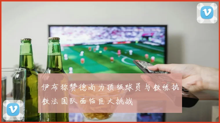 伊布称赞德尚为顶级球员与教练执教法国队面临巨大挑战