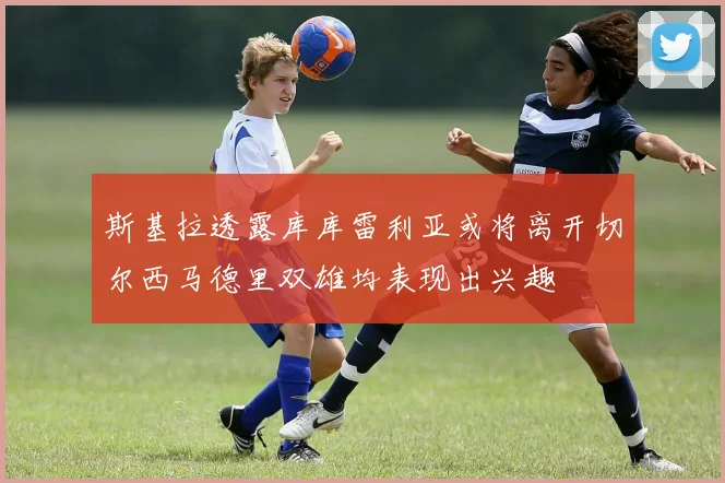 斯基拉透露库库雷利亚或将离开切尔西马德里双雄均表现出兴趣