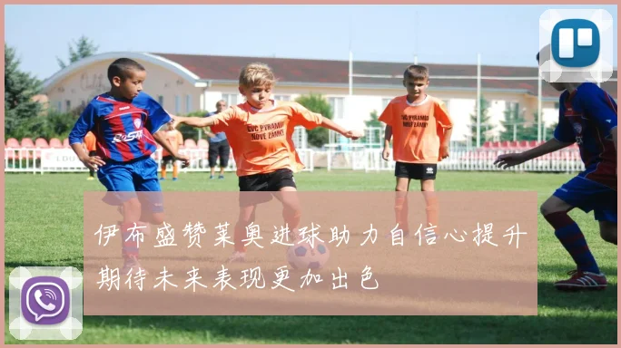 伊布盛赞莱奥进球助力自信心提升期待未来表现更加出色