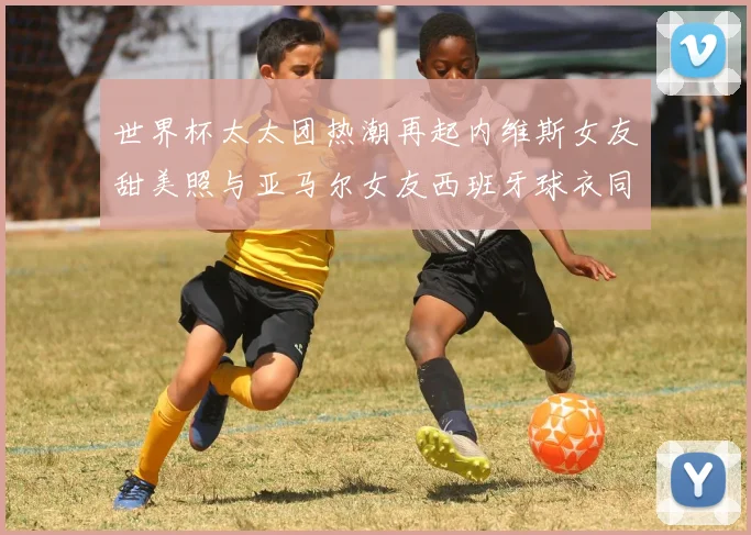 世界杯太太团热潮再起内维斯女友甜美照与亚马尔女友西班牙球衣同框秀