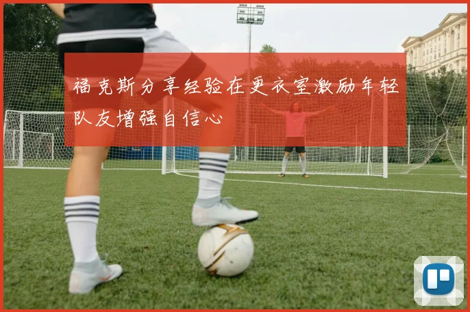 福克斯分享经验在更衣室激励年轻队友增强自信心