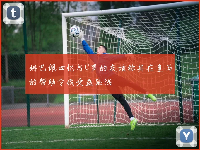 姆巴佩回忆与C罗的友谊称其在皇马的帮助令我受益匪浅
