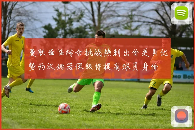 曼联面临转会挑战热刺出价更具优势西汉姆若保级将提高球员身价