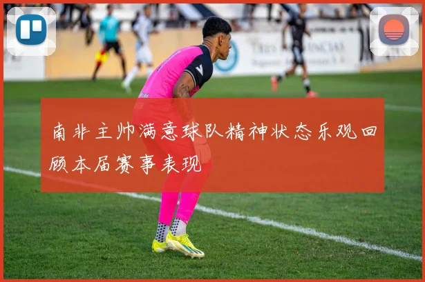 南非主帅满意球队精神状态乐观回顾本届赛事表现