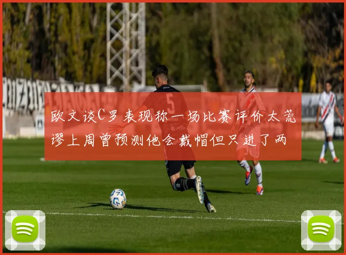 欧文谈C罗表现称一场比赛评价太荒谬上周曾预测他会戴帽但只进了两个球