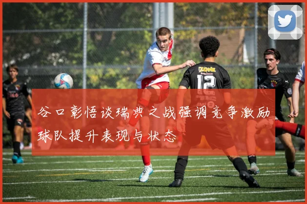 谷口彰悟谈瑞典之战强调竞争激励球队提升表现与状态
