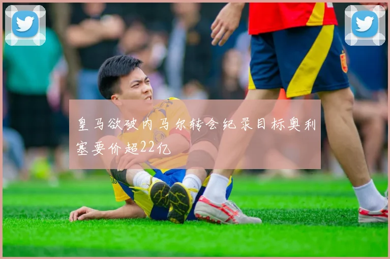 皇马欲破内马尔转会纪录目标奥利塞要价超22亿